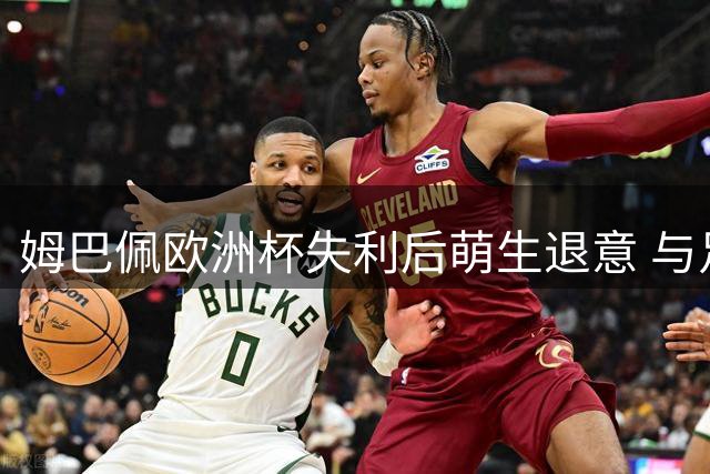 姆巴佩欧洲杯失利后萌生退意 与足协主席激烈对话